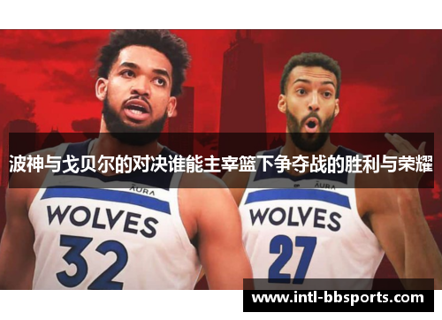 波神与戈贝尔的对决谁能主宰篮下争夺战的胜利与荣耀