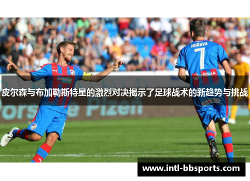 皮尔森与布加勒斯特星的激烈对决揭示了足球战术的新趋势与挑战